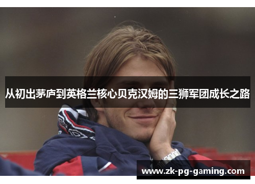 从初出茅庐到英格兰核心贝克汉姆的三狮军团成长之路 从初出茅庐到英格兰核心贝克汉姆的三狮军团成长之路