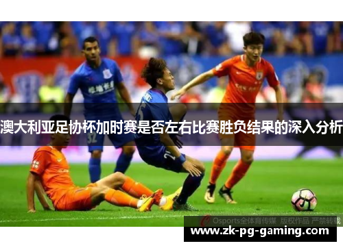澳大利亚足协杯加时赛是否左右比赛胜负结果的深入分析 澳大利亚足协杯加时赛是否左右比赛胜负结果的深入分析
