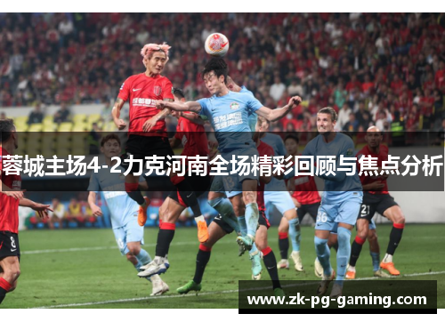 蓉城主场4-2力克河南全场精彩回顾与焦点分析