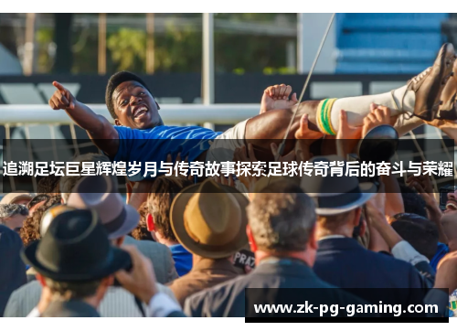 追溯足坛巨星辉煌岁月与传奇故事探索足球传奇背后的奋斗与荣耀