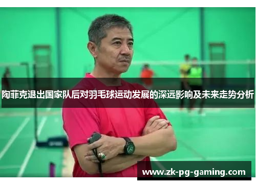 陶菲克退出国家队后对羽毛球运动发展的深远影响及未来走势分析