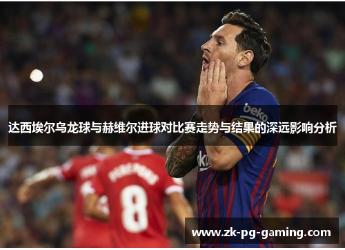 达西埃尔乌龙球与赫维尔进球对比赛走势与结果的深远影响分析 达西埃尔乌龙球与赫维尔进球对比赛走势与结果的深远影响分析