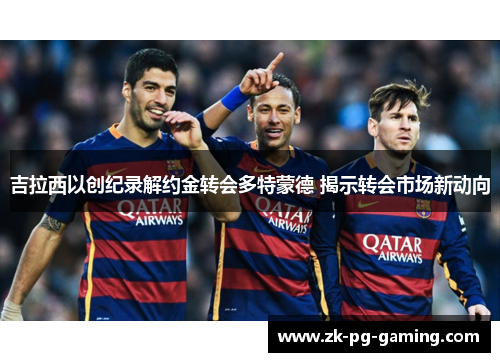 吉拉西以创纪录解约金转会多特蒙德 揭示转会市场新动向