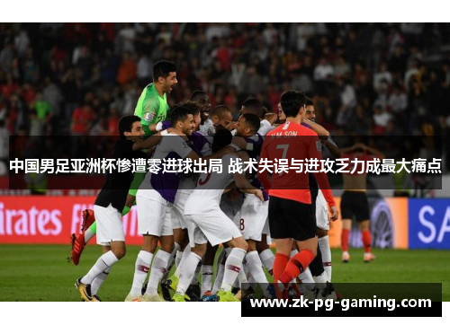 中国男足亚洲杯惨遭零进球出局 战术失误与进攻乏力成最大痛点